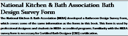 Подпись: National Kitchen & Bath Association Bath Design Survey Form The National Kitchen & Bath Association (NKBA) developed a Bathroom Design Survey Form, which covers some of the same information as the forms in this book. This form is used by professional designers and students in NKBA- accredited programs. Familiarity with the NKBA survey form is necessary for Certified Bath Designer (CBD) certification. 