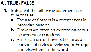 Подпись: A. TRUE/FALSE 1. Indicate if the following statements are true or false. a. The use of flowers is a recent event in recorded history. b. Flowers are often an expression of our sentiment or emotions. c. American use of flowers began as a copying of styles developed in Europe and elsewhere in the world. 