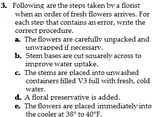 Подпись: 3. Following are the steps taken by a florist when an order of fresh flowers arrives. For each step that contains an error, write the correct procedure. a. The flowers are carefully unpacked and unwrapped if necessary. b. Stem bases are cut squarely across to improve water uptake. c. The stems are placed into unwashed containers filled V3 full with fresh, cold water. d. A floral preservative is added. e. The flowers are placed immediately into the cooler at 38° to 40°F. 